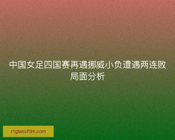 中国女足四国赛再遇挪威小负遭遇两连败局面分析