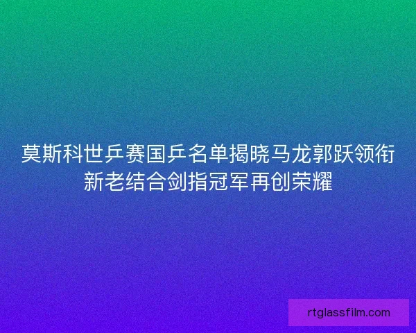 莫斯科世乒赛国乒名单揭晓马龙郭跃领衔新老结合剑指冠军再创荣耀