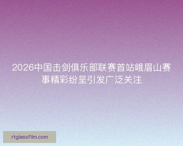 2026中国击剑俱乐部联赛首站峨眉山赛事精彩纷呈引发广泛关注
