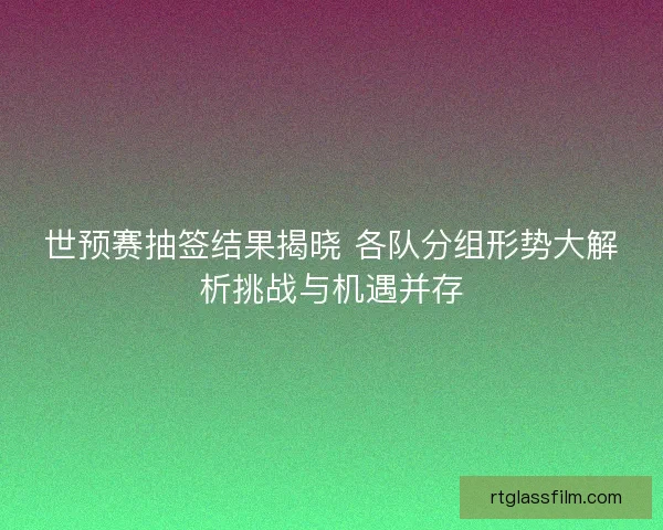 世预赛抽签结果揭晓 各队分组形势大解析挑战与机遇并存